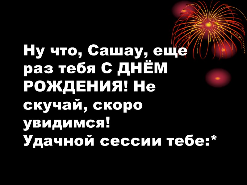 Ну что, Сашау, еще раз тебя С ДНЁМ РОЖДЕНИЯ! Не скучай, скоро увидимся! Удачной